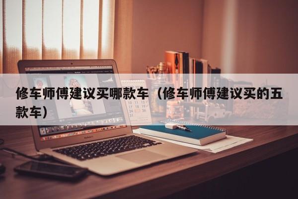 修车师傅建议买哪款车（修车师傅建议买的五款车）
