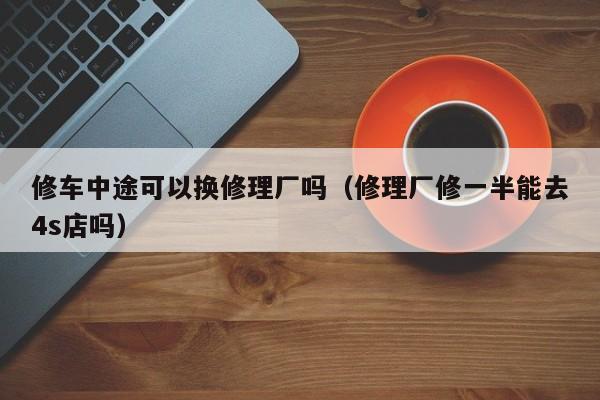 修车中途可以换修理厂吗（修理厂修一半能去4s店吗）