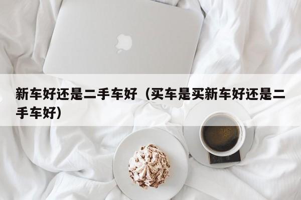 新车好还是二手车好（买车是买新车好还是二手车好）
