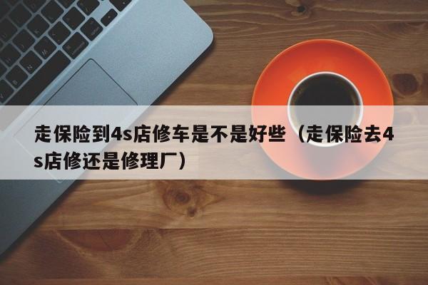 走保险到4s店修车是不是好些（走保险去4s店修还是修理厂）