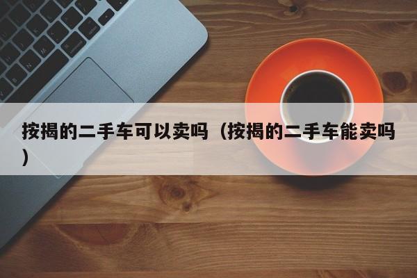 按揭的二手车可以卖吗（按揭的二手车能卖吗）
