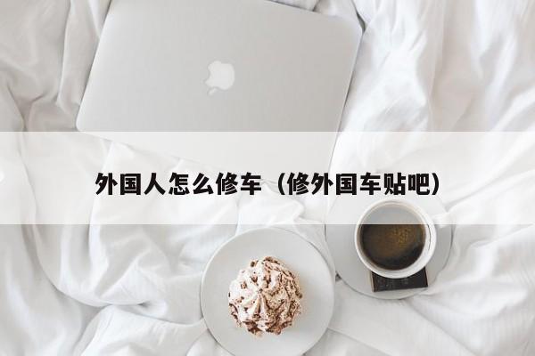 外国人怎么修车（修外国车贴吧）