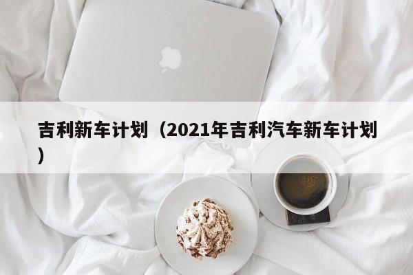 吉利新车计划（2021年吉利汽车新车计划）
