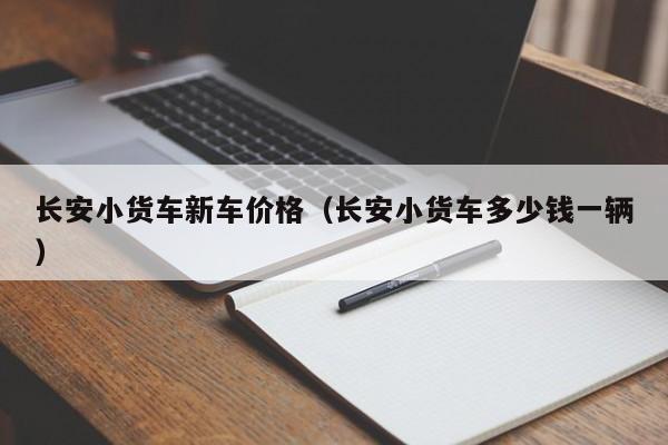 长安小货车新车价格（长安小货车多少钱一辆）