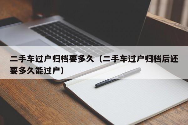 二手车过户归档要多久（二手车过户归档后还要多久能过户）