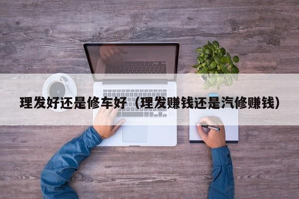 理发好还是修车好（理发赚钱还是汽修赚钱）
