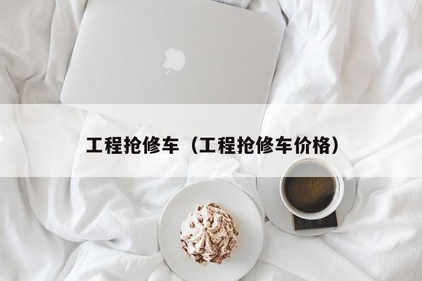工程抢修车（工程抢修车价格）