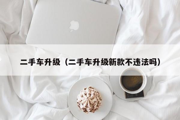 二手车升级（二手车升级新款不违法吗）