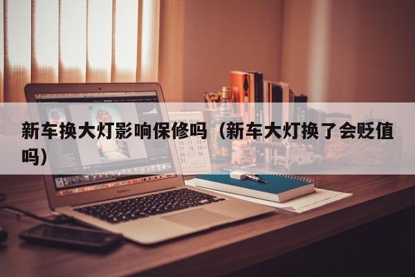 新车换大灯影响保修吗（新车大灯换了会贬值吗）
