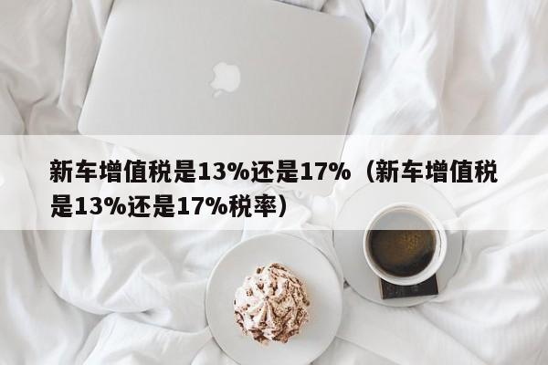 新车增值税是13%还是17%（新车增值税是13%还是17%税率）