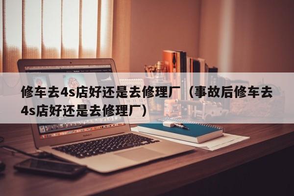 修车去4s店好还是去修理厂（事故后修车去4s店好还是去修理厂）