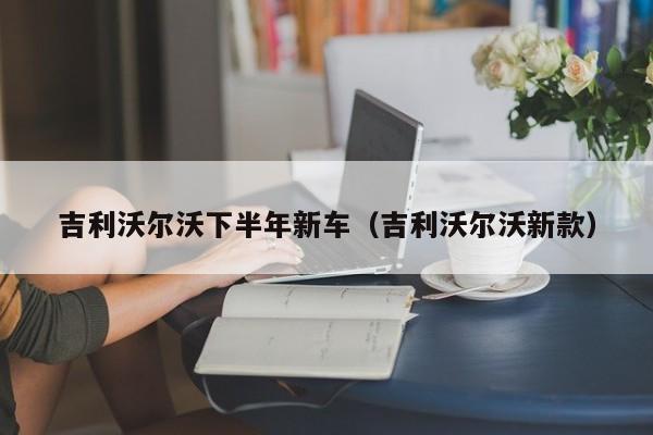 吉利沃尔沃下半年新车（吉利沃尔沃新款）