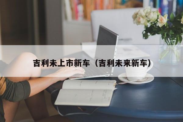 吉利未上市新车（吉利未来新车）