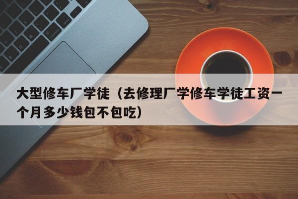 大型修车厂学徒（去修理厂学修车学徒工资一个月多少钱包不包吃）