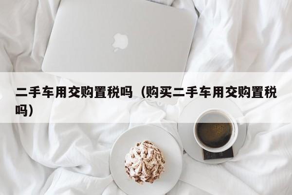二手车用交购置税吗（购买二手车用交购置税吗）