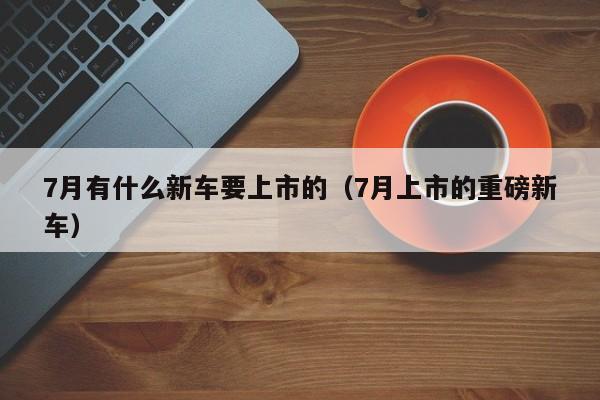 7月有什么新车要上市的（7月上市的重磅新车）