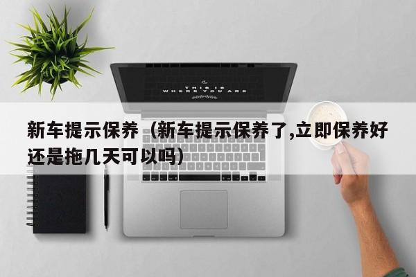 新车提示保养（新车提示保养了,立即保养好还是拖几天可以吗）