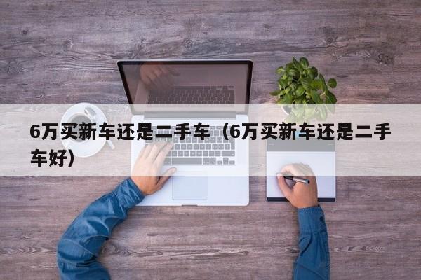 6万买新车还是二手车（6万买新车还是二手车好）