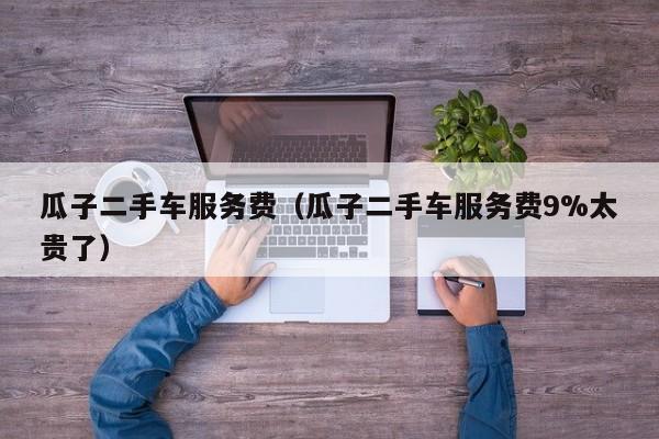 瓜子二手车服务费（瓜子二手车服务费9%太贵了）