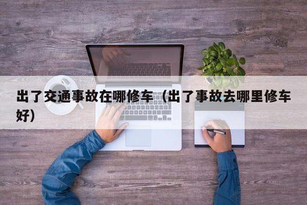 出了交通事故在哪修车（出了事故去哪里修车好）