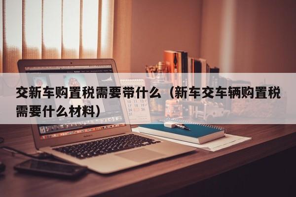 交新车购置税需要带什么（新车交车辆购置税需要什么材料）