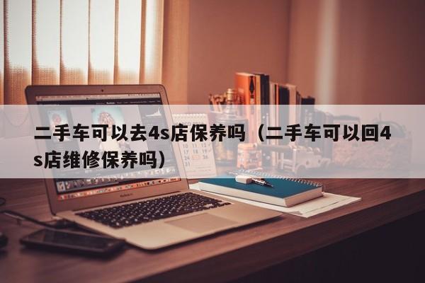 二手车可以去4s店保养吗（二手车可以回4s店维修保养吗）