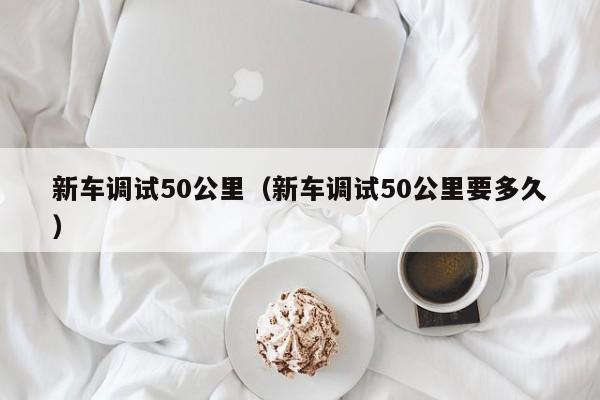 新车调试50公里（新车调试50公里要多久）