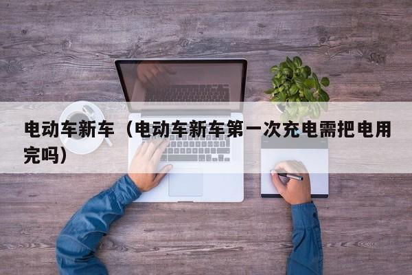 电动车新车（电动车新车第一次充电需把电用完吗）