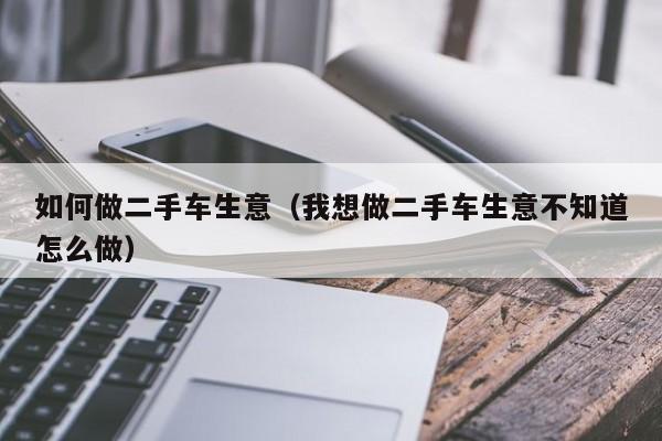 如何做二手车生意（我想做二手车生意不知道怎么做）