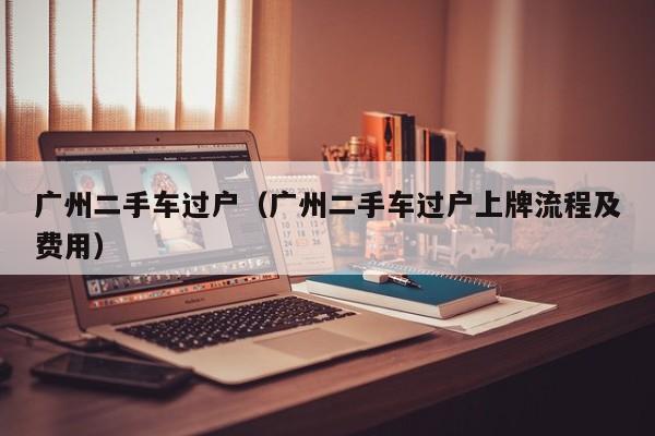 广州二手车过户（广州二手车过户上牌流程及费用）