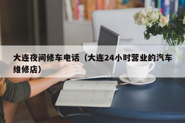 大连夜间修车电话（大连24小时营业的汽车维修店）