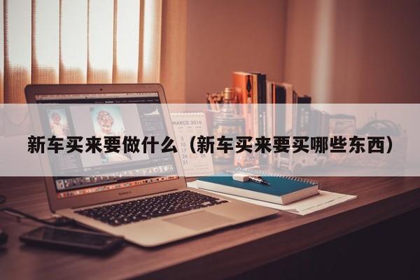新车买来要做什么（新车买来要买哪些东西）