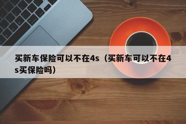 买新车保险可以不在4s（买新车可以不在4s买保险吗）