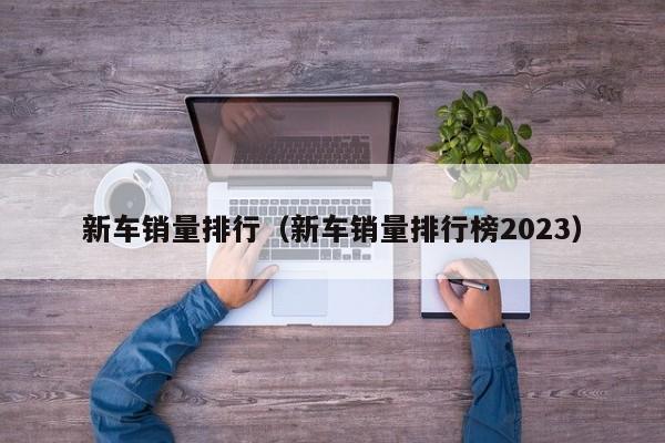 新车销量排行（新车销量排行榜2023）
