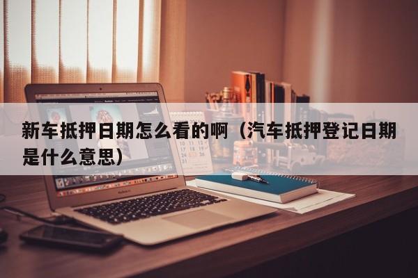 新车抵押日期怎么看的啊（汽车抵押登记日期是什么意思）