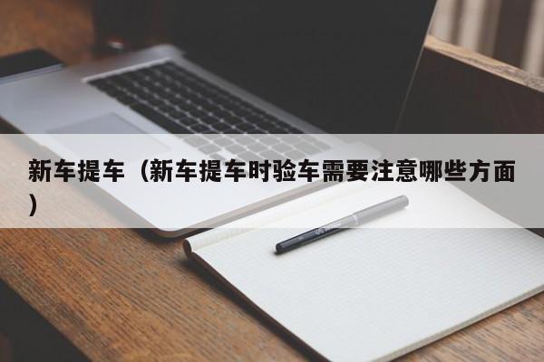 新车提车（新车提车时验车需要注意哪些方面）