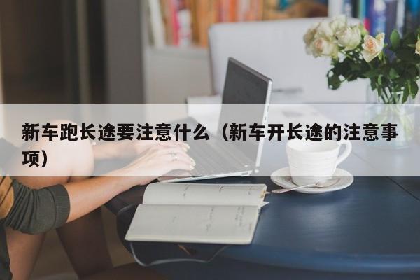 新车跑长途要注意什么（新车开长途的注意事项）