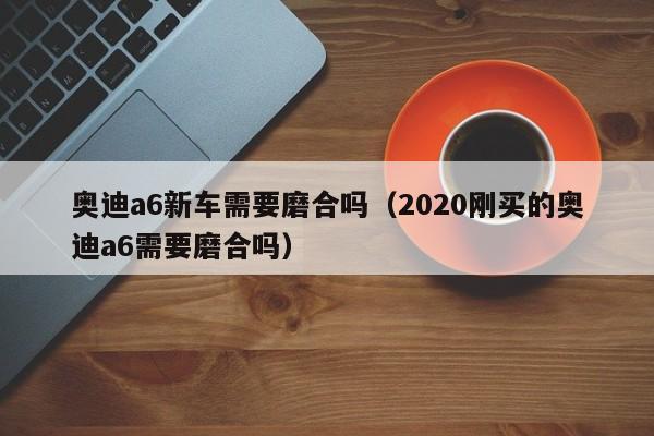 奥迪a6新车需要磨合吗（2020刚买的奥迪a6需要磨合吗）