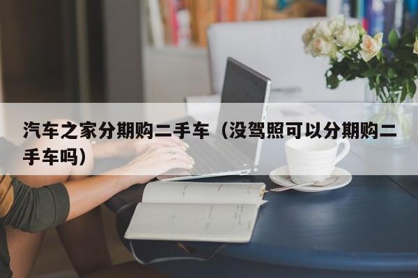 汽车之家分期购二手车（没驾照可以分期购二手车吗）