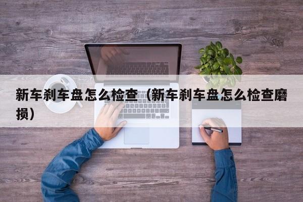 新车刹车盘怎么检查（新车刹车盘怎么检查磨损）