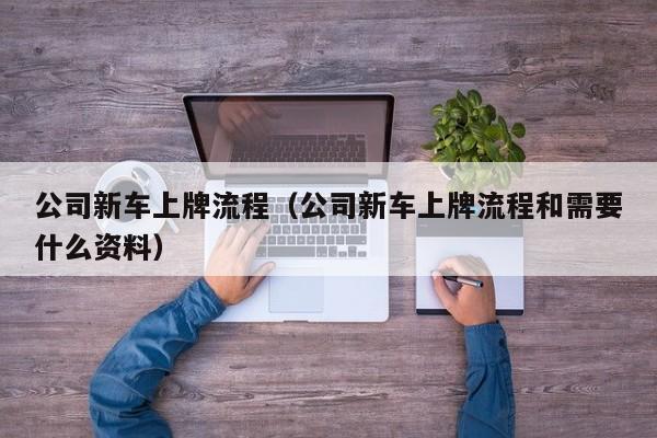 公司新车上牌流程（公司新车上牌流程和需要什么资料）