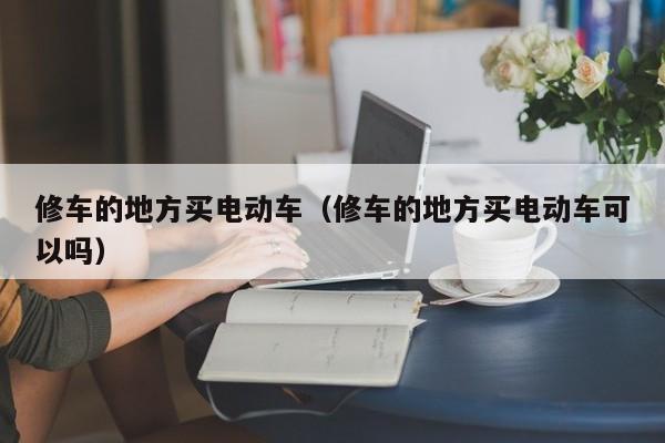 修车的地方买电动车（修车的地方买电动车可以吗）