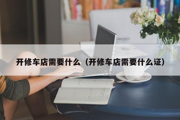 开修车店需要什么（开修车店需要什么证）