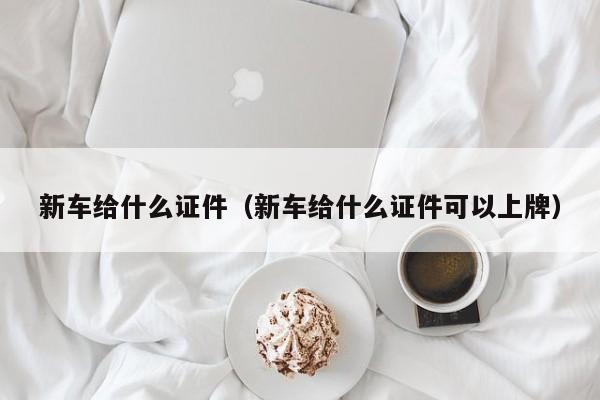 新车给什么证件（新车给什么证件可以上牌）