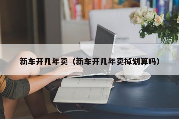 新车开几年卖（新车开几年卖掉划算吗）