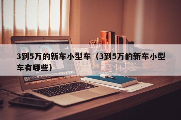 3到5万的新车小型车（3到5万的新车小型车有哪些）