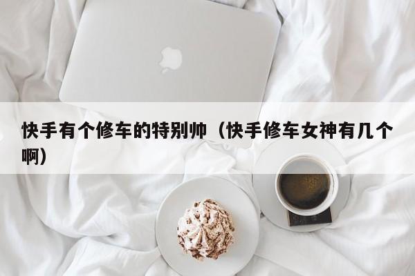 快手有个修车的特别帅（快手修车女神有几个啊）
