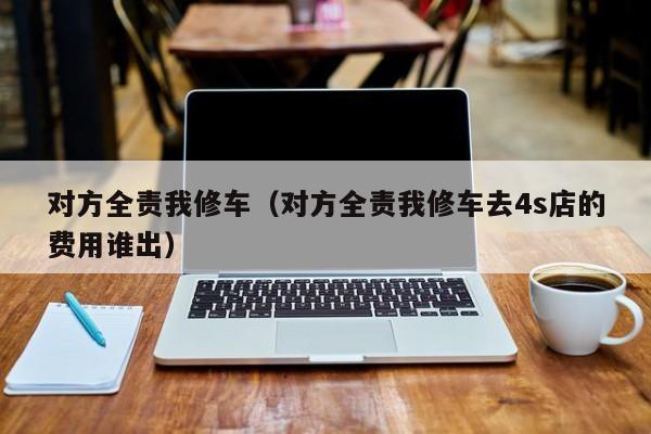 对方全责我修车（对方全责我修车去4s店的费用谁出）