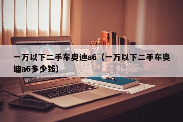 一万以下二手车奥迪a6（一万以下二手车奥迪a6多少钱）