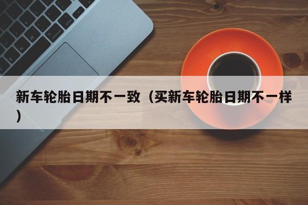 新车轮胎日期不一致（买新车轮胎日期不一样）